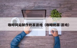 齐河咖啡网站制作奶茶游戏（咖啡奶茶 游戏）